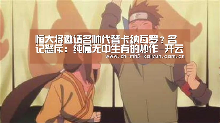 恒大将邀请名帅代替卡纳瓦罗?名记怒斥:纯属无中生有的炒作-开云电竞(图2) 开云电竞